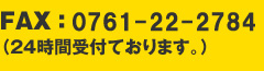 FAX ： 0761-22-2784（24時間受付ております。）