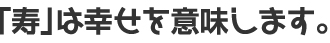 「寿」は幸せを意味します。